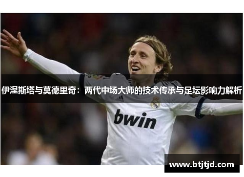伊涅斯塔与莫德里奇：两代中场大师的技术传承与足坛影响力解析