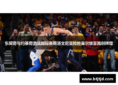 东契奇与约基奇激战国际赛斯洛文尼亚险胜塞尔维亚再创辉煌