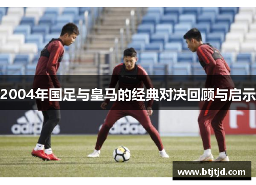2004年国足与皇马的经典对决回顾与启示
